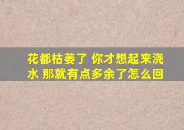 花都枯萎了 你才想起来浇水 那就有点多余了怎么回